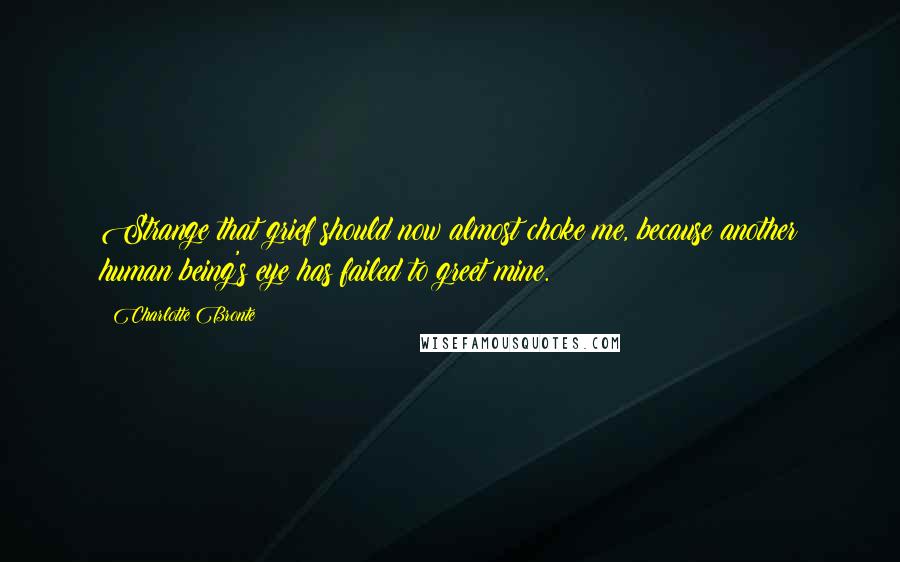 Charlotte Bronte Quotes: Strange that grief should now almost choke me, because another human being's eye has failed to greet mine.