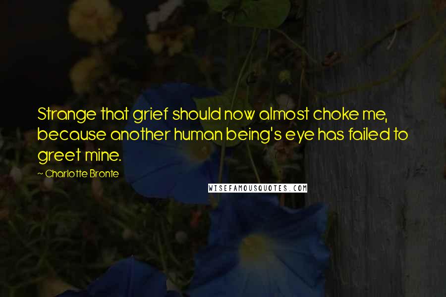 Charlotte Bronte Quotes: Strange that grief should now almost choke me, because another human being's eye has failed to greet mine.