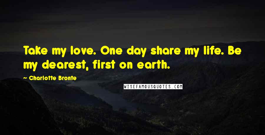Charlotte Bronte Quotes: Take my love. One day share my life. Be my dearest, first on earth.