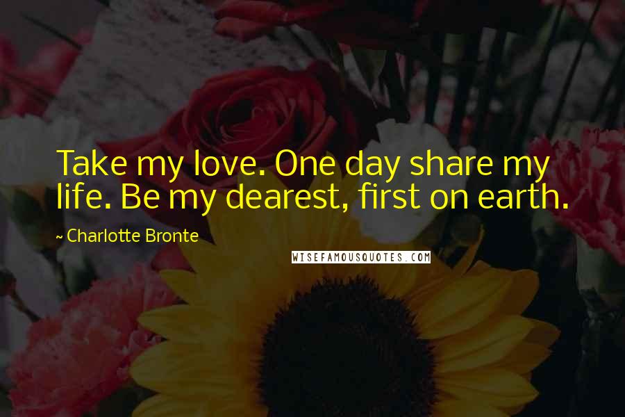 Charlotte Bronte Quotes: Take my love. One day share my life. Be my dearest, first on earth.