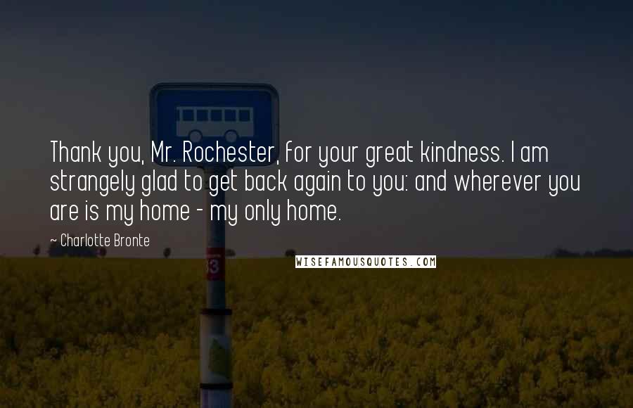 Charlotte Bronte Quotes: Thank you, Mr. Rochester, for your great kindness. I am strangely glad to get back again to you: and wherever you are is my home - my only home.