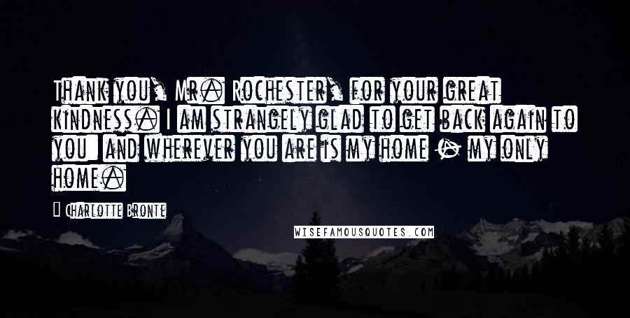 Charlotte Bronte Quotes: Thank you, Mr. Rochester, for your great kindness. I am strangely glad to get back again to you: and wherever you are is my home - my only home.