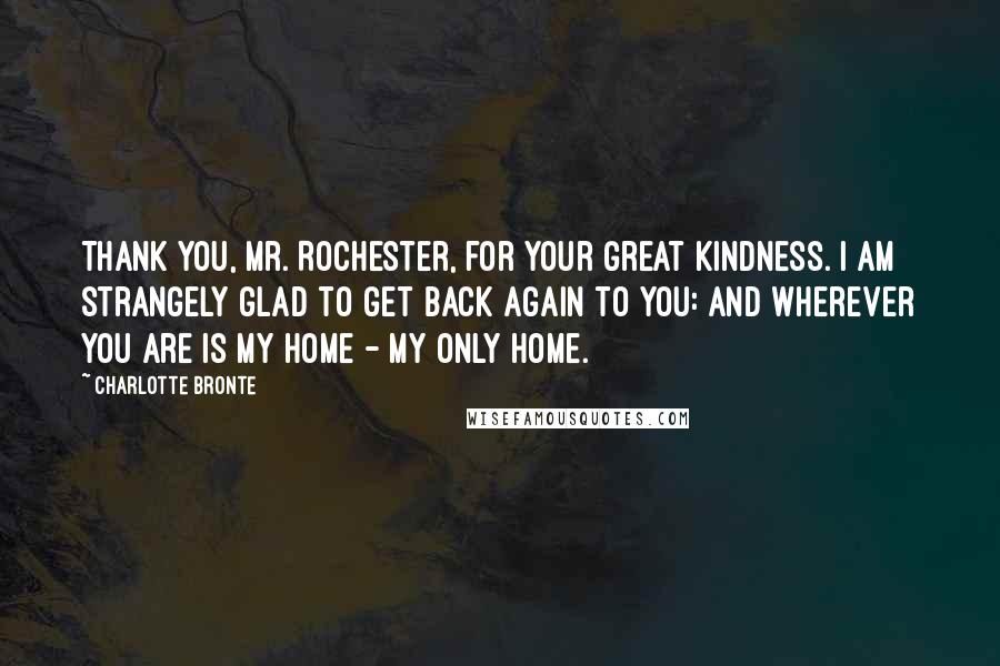 Charlotte Bronte Quotes: Thank you, Mr. Rochester, for your great kindness. I am strangely glad to get back again to you: and wherever you are is my home - my only home.