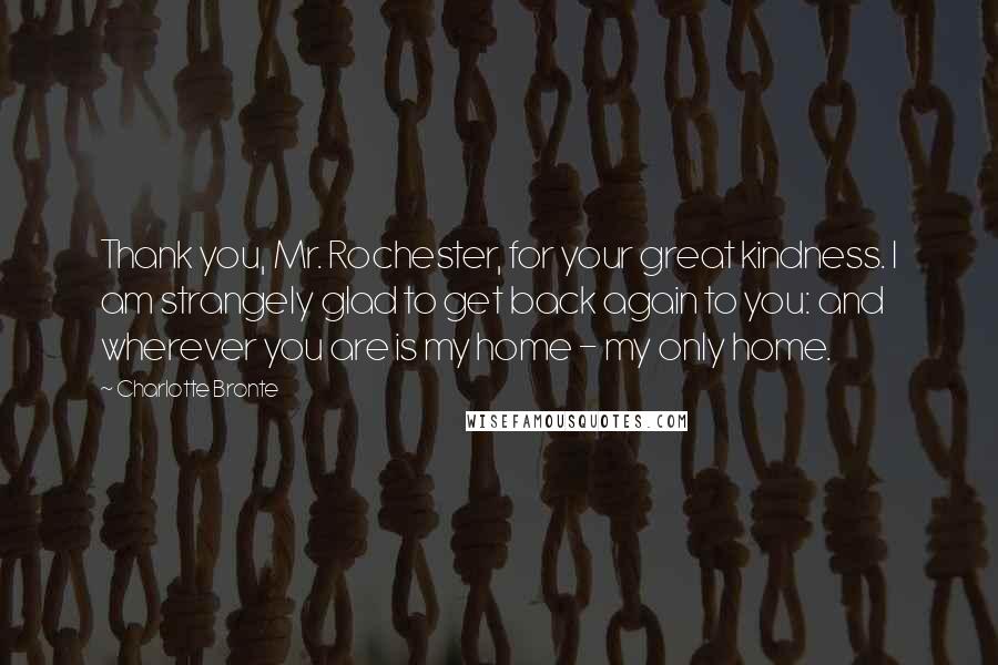 Charlotte Bronte Quotes: Thank you, Mr. Rochester, for your great kindness. I am strangely glad to get back again to you: and wherever you are is my home - my only home.