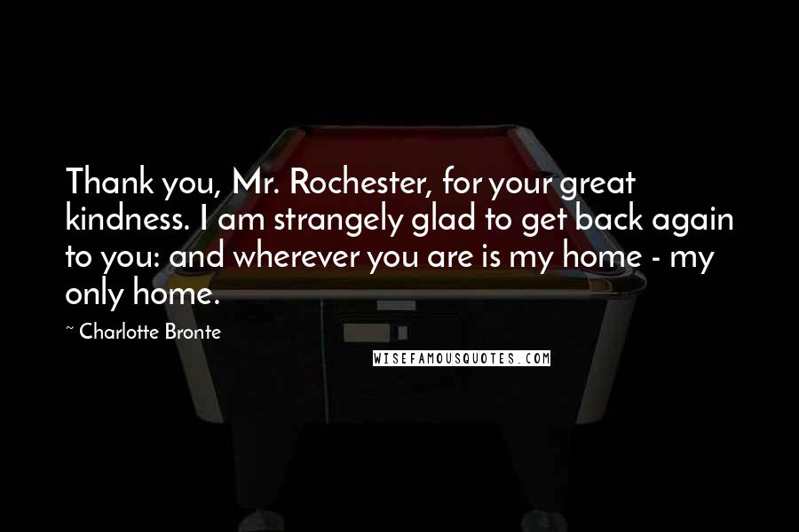 Charlotte Bronte Quotes: Thank you, Mr. Rochester, for your great kindness. I am strangely glad to get back again to you: and wherever you are is my home - my only home.