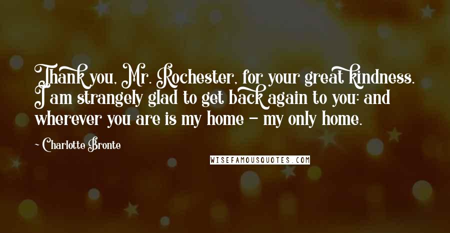 Charlotte Bronte Quotes: Thank you, Mr. Rochester, for your great kindness. I am strangely glad to get back again to you: and wherever you are is my home - my only home.