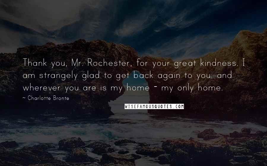 Charlotte Bronte Quotes: Thank you, Mr. Rochester, for your great kindness. I am strangely glad to get back again to you: and wherever you are is my home - my only home.