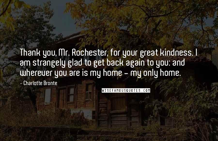 Charlotte Bronte Quotes: Thank you, Mr. Rochester, for your great kindness. I am strangely glad to get back again to you: and wherever you are is my home - my only home.