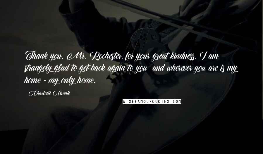 Charlotte Bronte Quotes: Thank you, Mr. Rochester, for your great kindness. I am strangely glad to get back again to you: and wherever you are is my home - my only home.