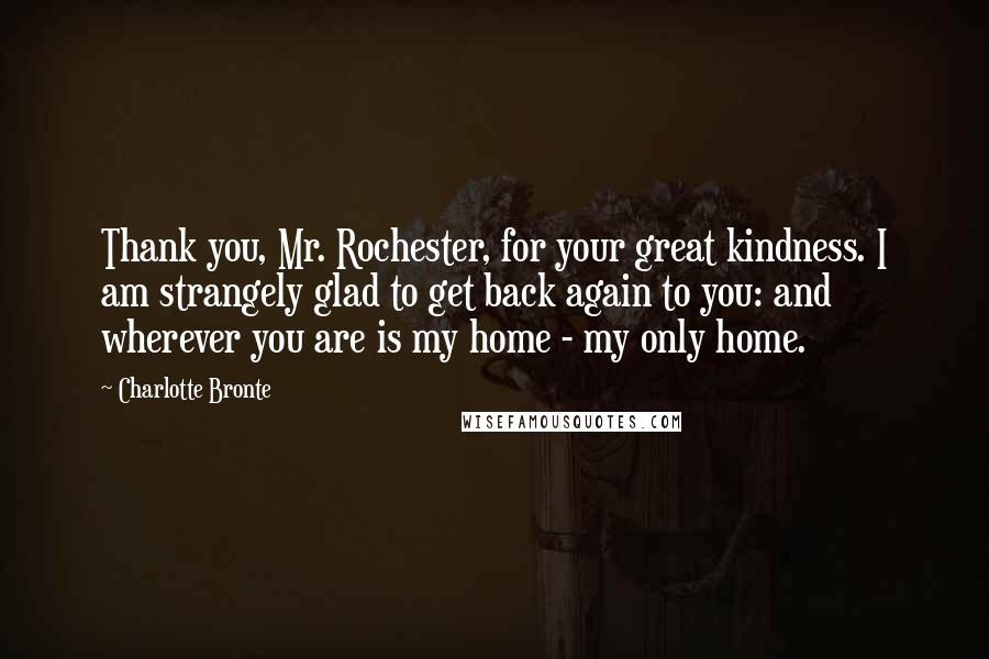 Charlotte Bronte Quotes: Thank you, Mr. Rochester, for your great kindness. I am strangely glad to get back again to you: and wherever you are is my home - my only home.