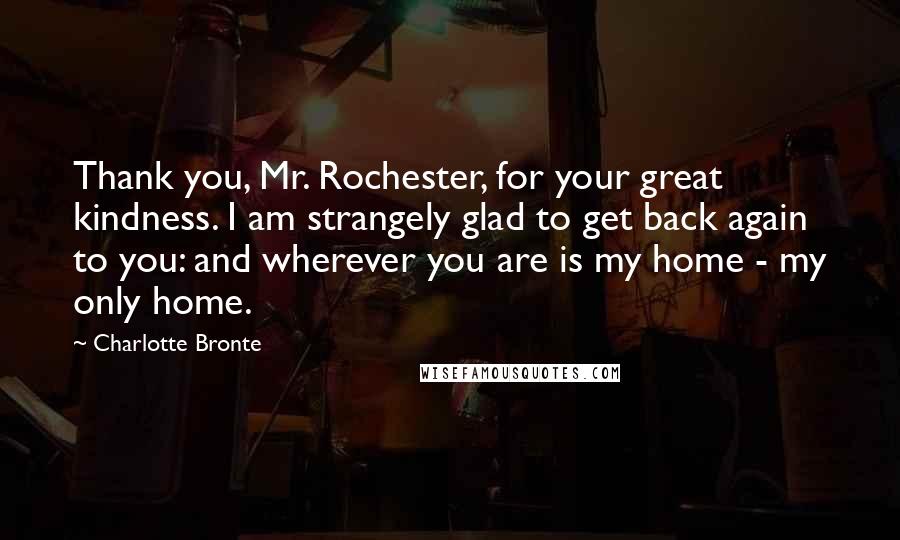 Charlotte Bronte Quotes: Thank you, Mr. Rochester, for your great kindness. I am strangely glad to get back again to you: and wherever you are is my home - my only home.