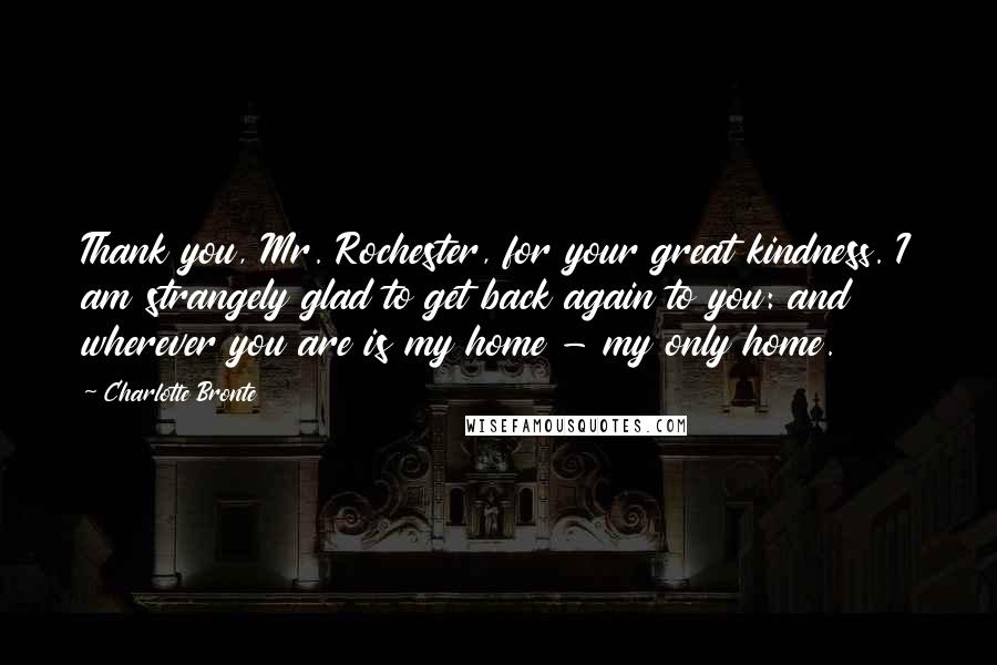 Charlotte Bronte Quotes: Thank you, Mr. Rochester, for your great kindness. I am strangely glad to get back again to you: and wherever you are is my home - my only home.