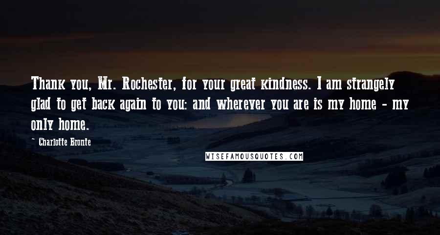 Charlotte Bronte Quotes: Thank you, Mr. Rochester, for your great kindness. I am strangely glad to get back again to you: and wherever you are is my home - my only home.