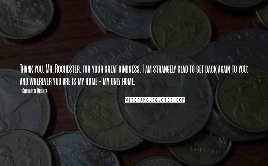 Charlotte Bronte Quotes: Thank you, Mr. Rochester, for your great kindness. I am strangely glad to get back again to you: and wherever you are is my home - my only home.