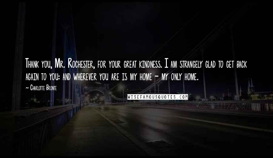 Charlotte Bronte Quotes: Thank you, Mr. Rochester, for your great kindness. I am strangely glad to get back again to you: and wherever you are is my home - my only home.