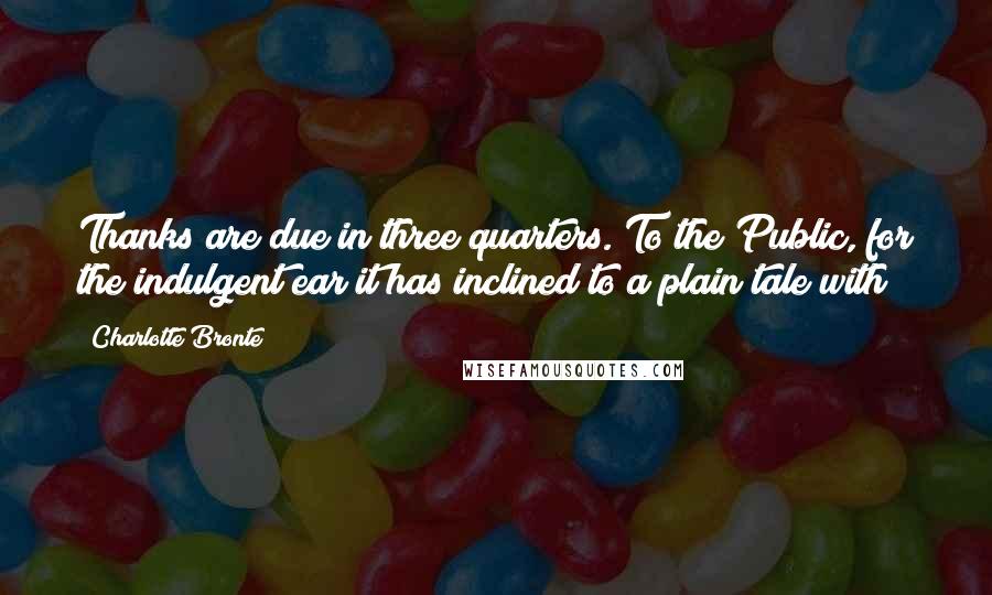 Charlotte Bronte Quotes: Thanks are due in three quarters. To the Public, for the indulgent ear it has inclined to a plain tale with