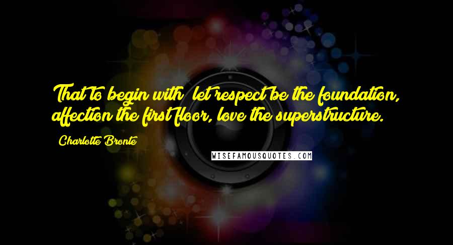 Charlotte Bronte Quotes: That to begin with; let respect be the foundation, affection the first floor, love the superstructure.