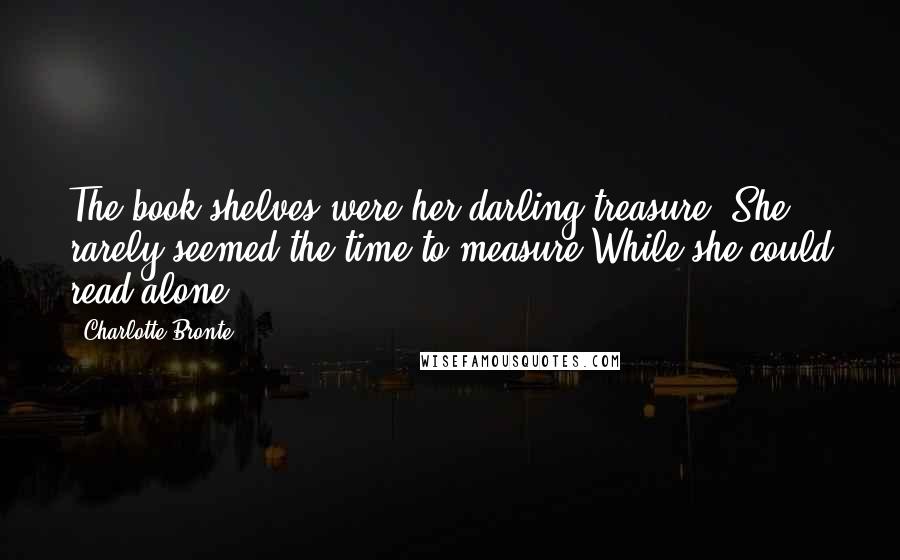 Charlotte Bronte Quotes: The book-shelves were her darling treasure, She rarely seemed the time to measure While she could read alone.