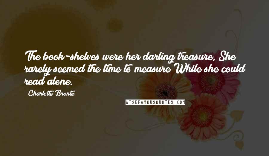 Charlotte Bronte Quotes: The book-shelves were her darling treasure, She rarely seemed the time to measure While she could read alone.