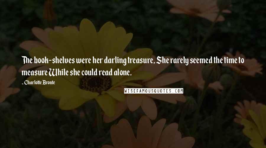 Charlotte Bronte Quotes: The book-shelves were her darling treasure, She rarely seemed the time to measure While she could read alone.