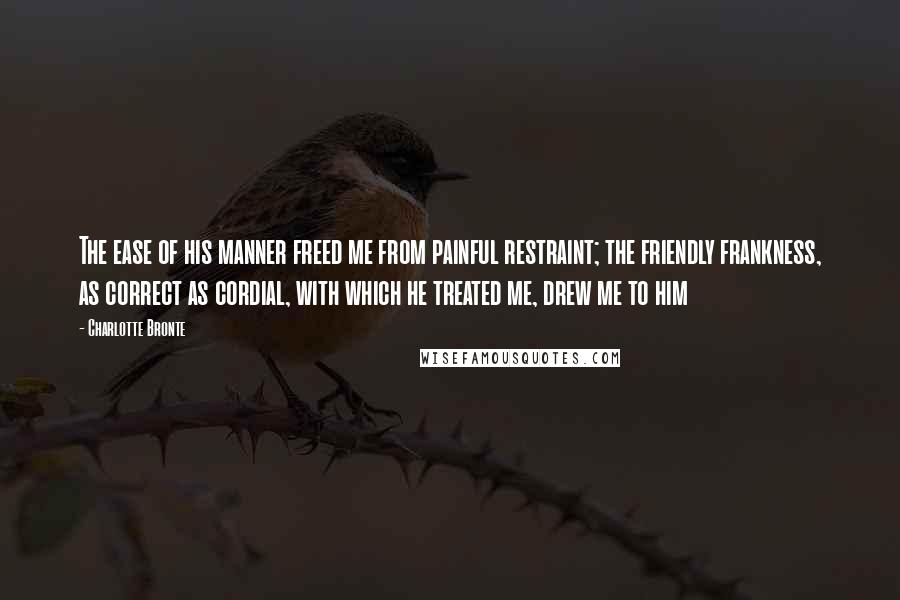 Charlotte Bronte Quotes: The ease of his manner freed me from painful restraint; the friendly frankness, as correct as cordial, with which he treated me, drew me to him