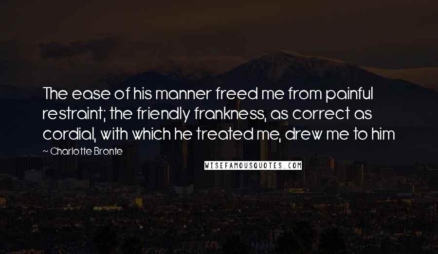 Charlotte Bronte Quotes: The ease of his manner freed me from painful restraint; the friendly frankness, as correct as cordial, with which he treated me, drew me to him