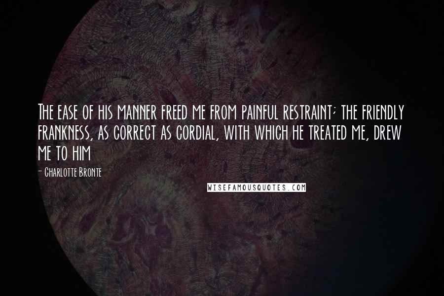 Charlotte Bronte Quotes: The ease of his manner freed me from painful restraint; the friendly frankness, as correct as cordial, with which he treated me, drew me to him