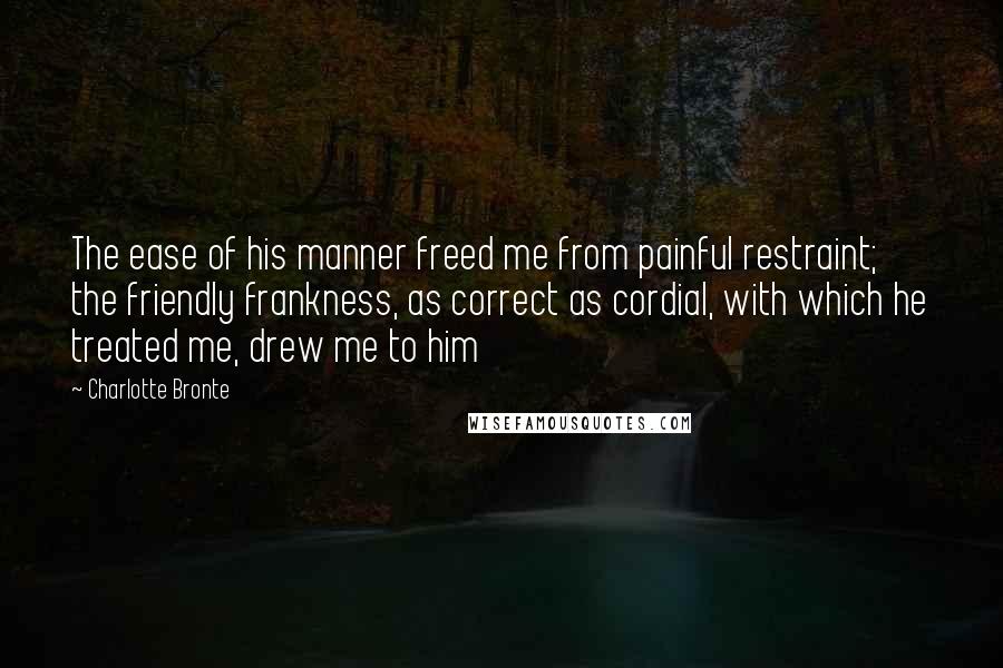 Charlotte Bronte Quotes: The ease of his manner freed me from painful restraint; the friendly frankness, as correct as cordial, with which he treated me, drew me to him