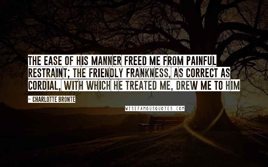 Charlotte Bronte Quotes: The ease of his manner freed me from painful restraint; the friendly frankness, as correct as cordial, with which he treated me, drew me to him