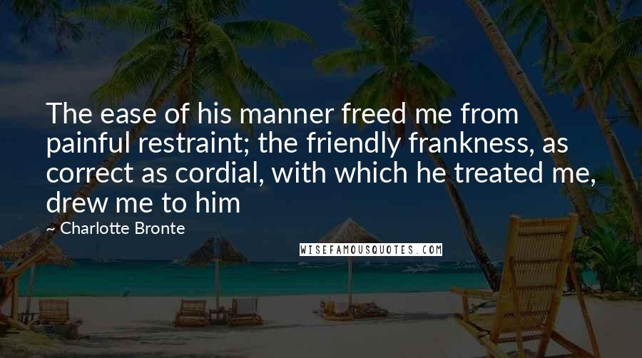 Charlotte Bronte Quotes: The ease of his manner freed me from painful restraint; the friendly frankness, as correct as cordial, with which he treated me, drew me to him