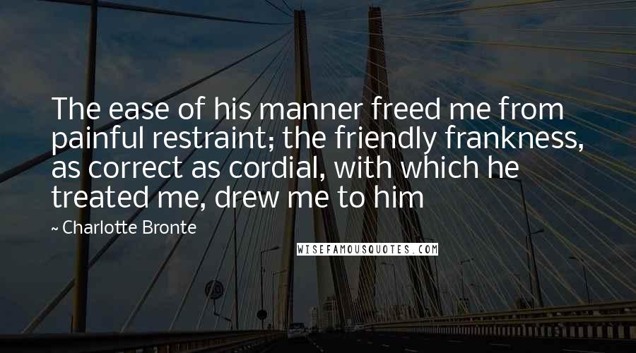 Charlotte Bronte Quotes: The ease of his manner freed me from painful restraint; the friendly frankness, as correct as cordial, with which he treated me, drew me to him