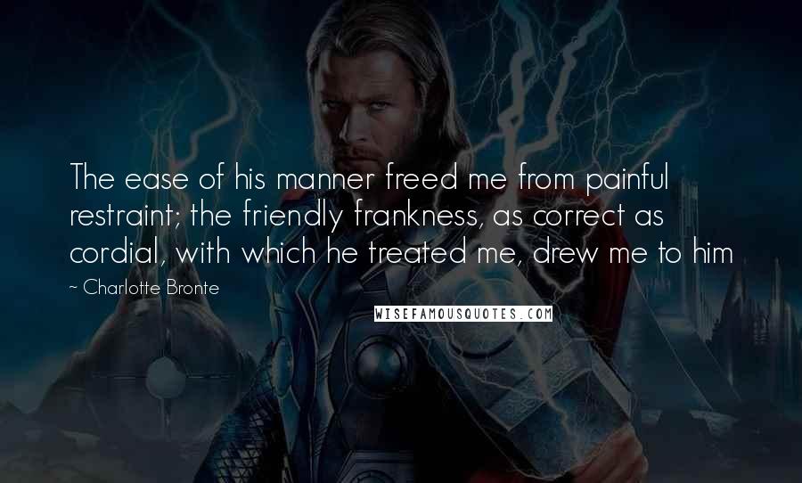 Charlotte Bronte Quotes: The ease of his manner freed me from painful restraint; the friendly frankness, as correct as cordial, with which he treated me, drew me to him