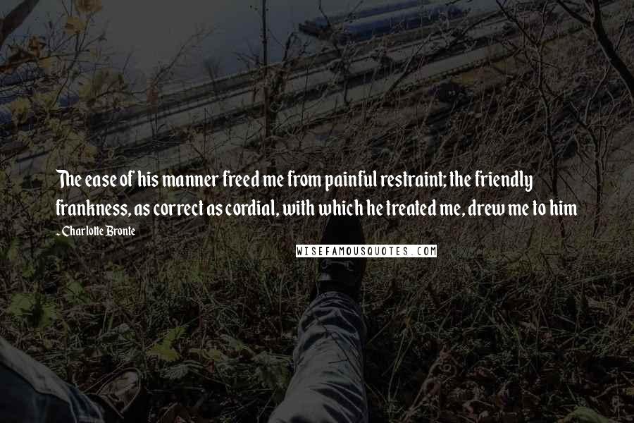 Charlotte Bronte Quotes: The ease of his manner freed me from painful restraint; the friendly frankness, as correct as cordial, with which he treated me, drew me to him