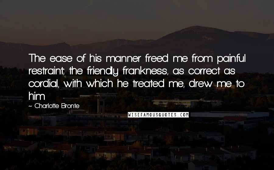 Charlotte Bronte Quotes: The ease of his manner freed me from painful restraint; the friendly frankness, as correct as cordial, with which he treated me, drew me to him