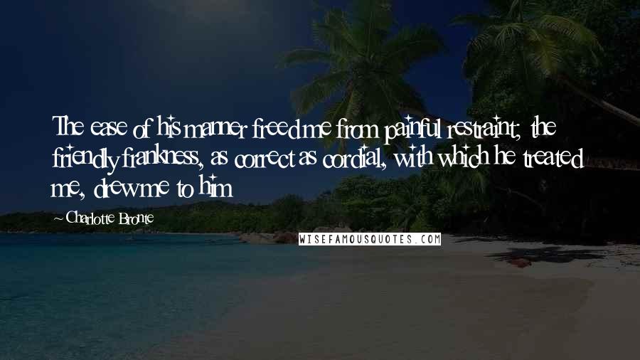 Charlotte Bronte Quotes: The ease of his manner freed me from painful restraint; the friendly frankness, as correct as cordial, with which he treated me, drew me to him