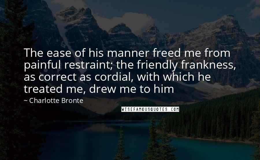 Charlotte Bronte Quotes: The ease of his manner freed me from painful restraint; the friendly frankness, as correct as cordial, with which he treated me, drew me to him