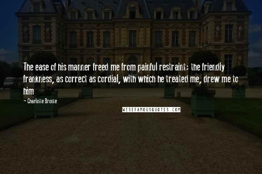 Charlotte Bronte Quotes: The ease of his manner freed me from painful restraint; the friendly frankness, as correct as cordial, with which he treated me, drew me to him