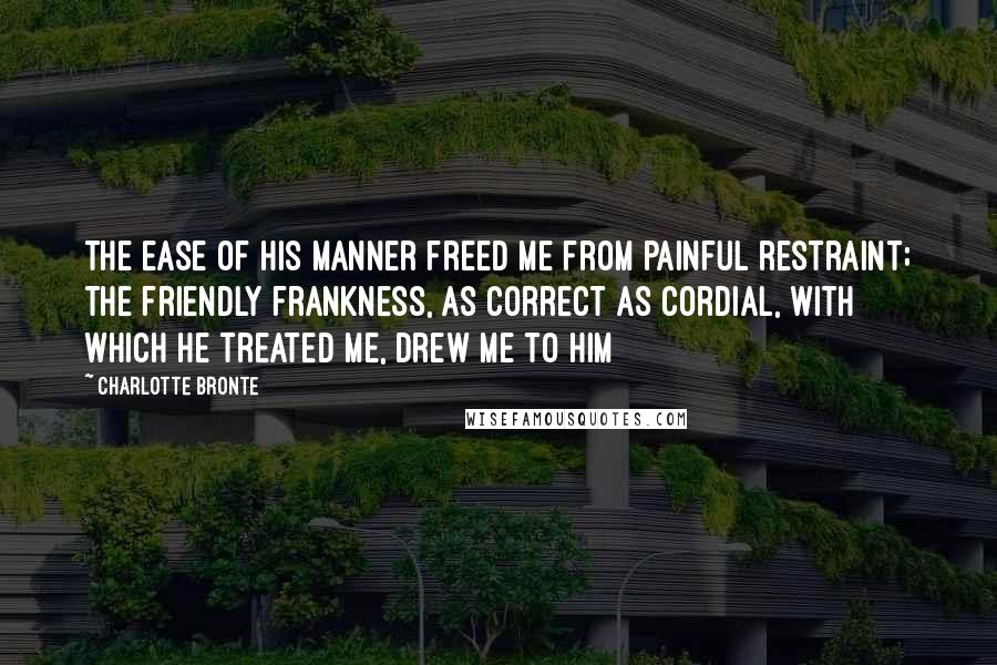 Charlotte Bronte Quotes: The ease of his manner freed me from painful restraint; the friendly frankness, as correct as cordial, with which he treated me, drew me to him