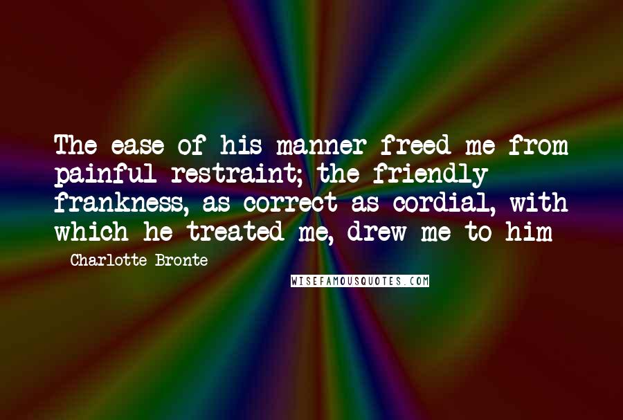 Charlotte Bronte Quotes: The ease of his manner freed me from painful restraint; the friendly frankness, as correct as cordial, with which he treated me, drew me to him