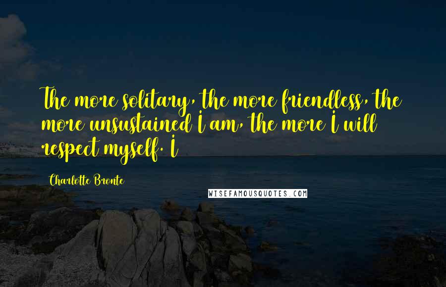 Charlotte Bronte Quotes: The more solitary, the more friendless, the more unsustained I am, the more I will respect myself. I