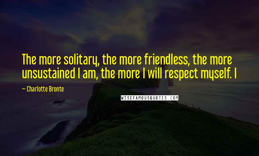 Charlotte Bronte Quotes: The more solitary, the more friendless, the more unsustained I am, the more I will respect myself. I