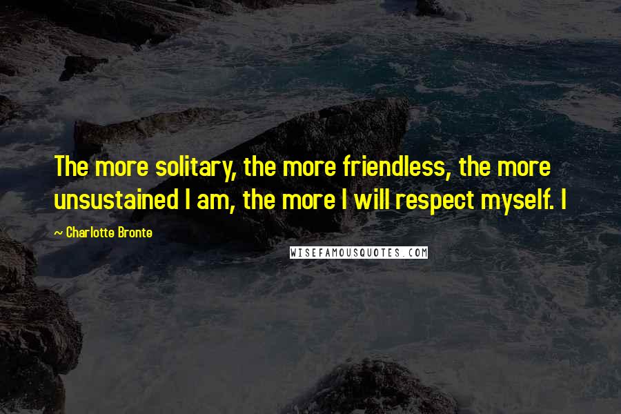 Charlotte Bronte Quotes: The more solitary, the more friendless, the more unsustained I am, the more I will respect myself. I