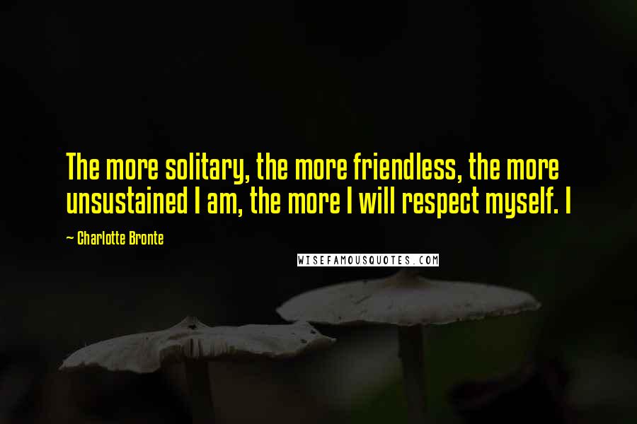 Charlotte Bronte Quotes: The more solitary, the more friendless, the more unsustained I am, the more I will respect myself. I