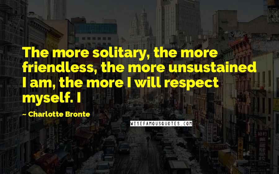 Charlotte Bronte Quotes: The more solitary, the more friendless, the more unsustained I am, the more I will respect myself. I