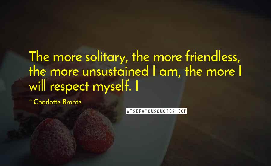 Charlotte Bronte Quotes: The more solitary, the more friendless, the more unsustained I am, the more I will respect myself. I