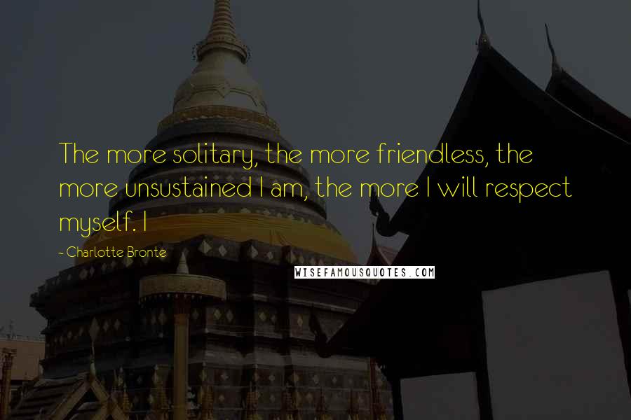 Charlotte Bronte Quotes: The more solitary, the more friendless, the more unsustained I am, the more I will respect myself. I