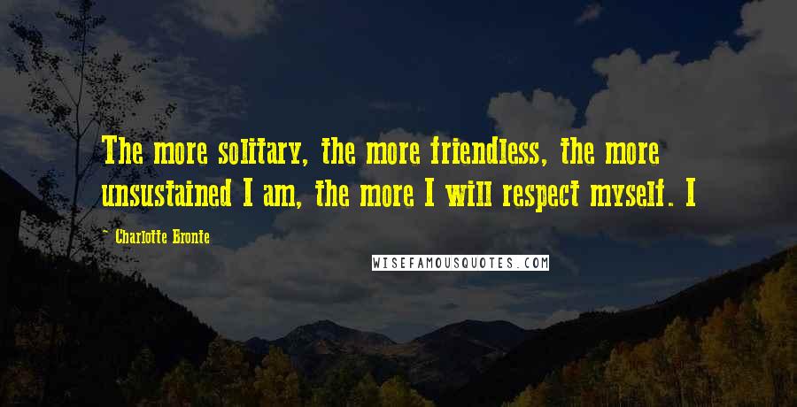 Charlotte Bronte Quotes: The more solitary, the more friendless, the more unsustained I am, the more I will respect myself. I