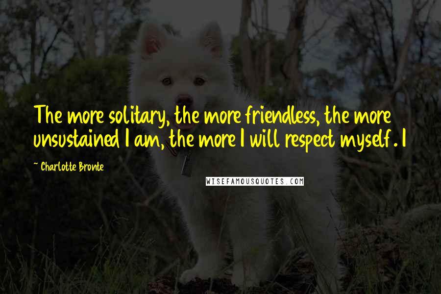 Charlotte Bronte Quotes: The more solitary, the more friendless, the more unsustained I am, the more I will respect myself. I