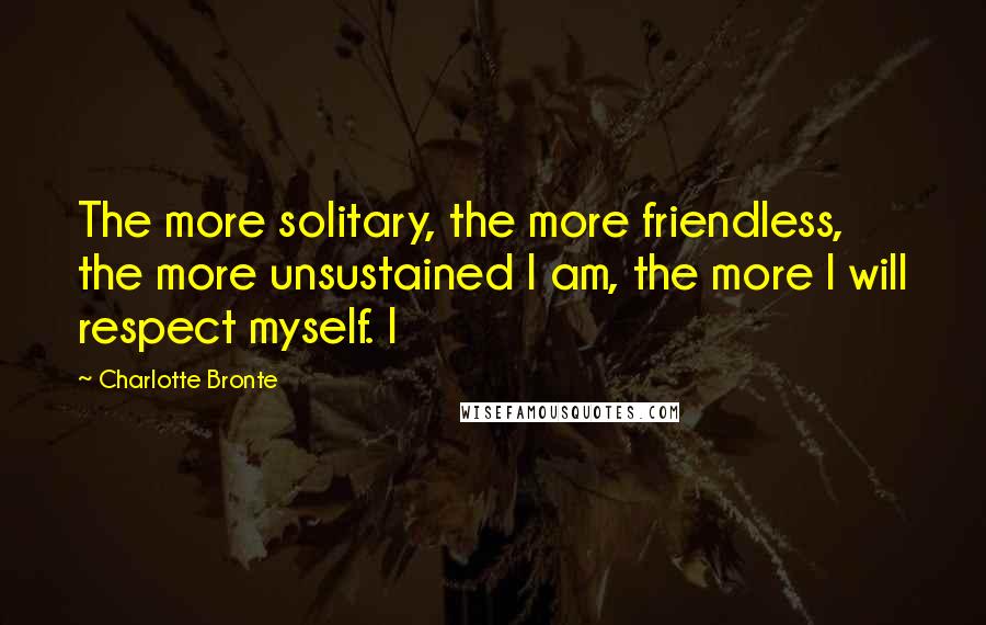 Charlotte Bronte Quotes: The more solitary, the more friendless, the more unsustained I am, the more I will respect myself. I