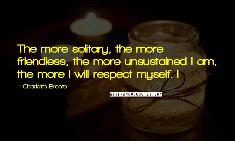 Charlotte Bronte Quotes: The more solitary, the more friendless, the more unsustained I am, the more I will respect myself. I